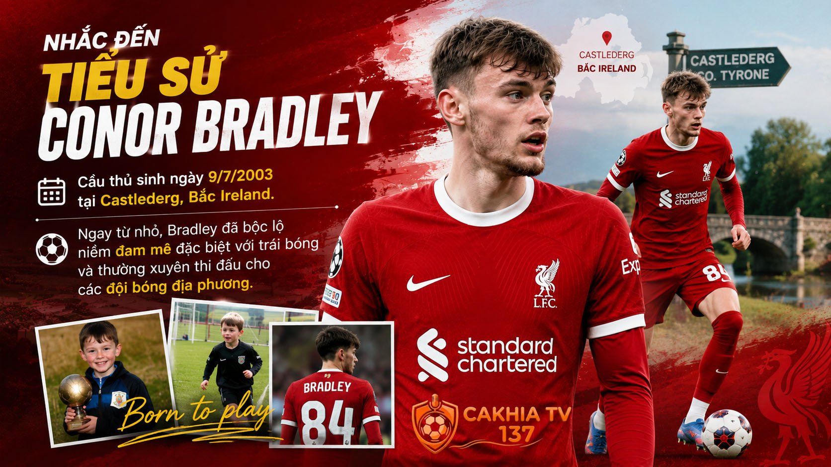 Nhắc đến tiểu sử Conor Bradley, người hâm mộ sẽ nhớ ngay đến cầu thủ sinh ngày 9/7/2003 tại Castlederg, Bắc Ireland.